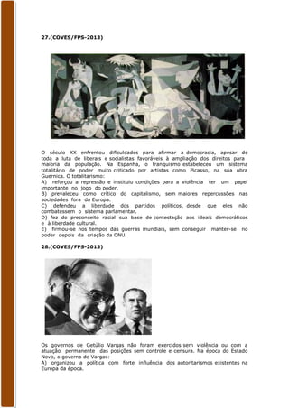 27.(COVES/FPS-2013)




O século XX enfrentou dificuldades para afirmar a democracia, apesar de
toda a luta de liberais e socialistas favoráveis à ampliação dos direitos para
maioria da população. Na Espanha, o franquismo estabeleceu um sistema
totalitário de poder muito criticado por artistas como Picasso, na sua obra
Guernica. O totalitarismo:
A) reforçou a repressão e instituiu condições para a violência ter um papel
importante no jogo do poder.
B) prevaleceu como crítico do capitalismo, sem maiores repercussões nas
sociedades fora da Europa.
C) defendeu a liberdade dos partidos políticos, desde que eles não
combatessem o sistema parlamentar.
D) fez do preconceito racial sua base de contestação aos ideais democráticos
e à liberdade cultural.
E) firmou-se nos tempos das guerras mundiais, sem conseguir manter-se no
poder depois da criação da ONU.

28.(COVES/FPS-2013)




Os governos de Getúlio Vargas não foram exercidos sem violência ou com a
atuação permanente das posições sem controle e censura. Na época do Estado
Novo, o governo de Vargas:
A) organizou a política com forte influência dos autoritarismos existentes na
Europa da época.
 