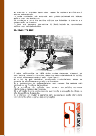 B) manteve a liberdade democrática devido às mudanças econômicas e à
reforma na Constituição.
C) houve intervenção nos sindicatos, sem grandes problemas nas relações
políticas com os trabalhadores.
D) prevaleceu a força dos partidos políticos que defendiam o governo e a
modernização da economia.
E) lutou pela autonomia internacional do Brasil, fugindo de compromissos
políticos com os Estados Unidos.

29.(COVES/FPS-2013)




O golpe político-militar de 1964 desfez muitas esperanças, organizou um
forte sistema repressivo e procurou modernizar a economia brasileira. No período
em que os militares dominaram o poder central, houve:
A) o fim da vida partidária, prevalecendo o autoritarismo, apesar da
presença de eleições para governadores e deputados.
B) o fortalecimento do parlamentarismo, com a queda dos poderes mais
significativos do Presidente da República.
C) a prevalência da violência, com censura aos partidos, mas pouca
interferência no noticiário da imprensa.
D) a afirmação de uma apatia crescente que impedia a renovação das ideias e a
falta de resistência da oposição.
E) o interesse em mudar a economia com a presença do capital internacional
e investimentos altos no campo das comunicações.
 