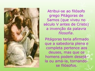 Atribui-se ao filósofo
grego Pitágoras de
Samos (que viveu no
século V antes de Cristo)
a invenção da palavra
filosofia.
Pitágoras teria afirmado
que a sabedoria plena e
completa pertence aos
deuses, mas que os
homens podem desejá-
la ou amá-la, tornando-
se filósofos.
 