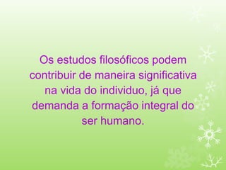 Os estudos filosóficos podem
contribuir de maneira significativa
na vida do individuo, já que
demanda a formação integral do
ser humano.
 