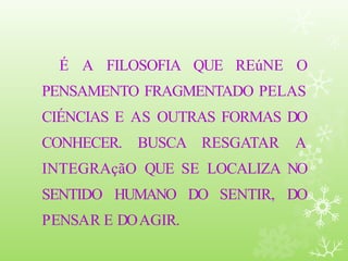 É A FILOSOFIA QUE REúNE O
PENSAMENTO FRAGMENTADO PELAS
CIÉNCIAS E AS OUTRAS FORMAS DO
CONHECER. BUSCA RESGATAR A
INTEGRAçãO QUE SE LOCALIZA NO
SENTIDO HUMANO DO SENTIR, DO
PENSAR E DOAGIR.
 