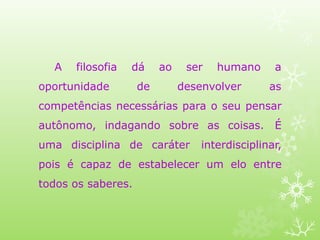 A filosofia
oportunidade
dá ao ser humano a
de desenvolver as
competências necessárias para o seu pensar
autônomo, indagando sobre as coisas. É
uma disciplina de caráter interdisciplinar,
pois é capaz de estabelecer um elo entre
todos os saberes.
 