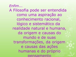 Enfim...
A Filosofia pode ser entendida
como uma aspiração ao
conhecimento racional,
lógico e sistemático da
realidade natural e humana,
da origem e causas do
mundo e de suas
transformações, da origem
e causas das ações
humanas e do próprio
pensamento
 