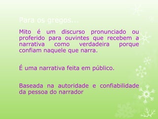Para os gregos...
Mito é um discurso pronunciado ou
proferido para ouvintes que recebem a
narrativa como verdadeira porque
confiam naquele que narra.
É uma narrativa feita em público.
Baseada na autoridade e confiabilidade
da pessoa do narrador
 
