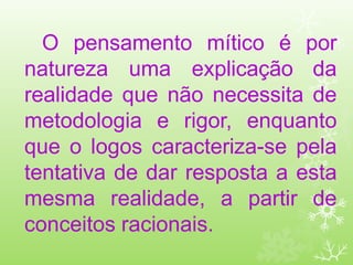 O pensamento mítico é por
natureza uma explicação da
realidade que não necessita de
metodologia e rigor, enquanto
que o logos caracteriza-se pela
tentativa de dar resposta a esta
mesma realidade, a partir de
conceitos racionais.
 