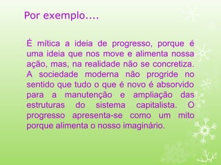Por exemplo....
É mítica a ideia de progresso, porque é
uma ideia que nos move e alimenta nossa
ação, mas, na realidade não se concretiza.
A sociedade moderna não progride no
sentido que tudo o que é novo é absorvido
para a manutenção e
estruturas do sistema
progresso apresenta-se como
ampliação das
capitalista. O
um mito
porque alimenta o nosso imaginário.
 