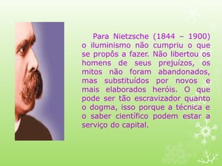 Para Nietzsche (1844 – 1900)
o iluminismo não cumpriu o que
se propôs a fazer. Não libertou os
homens de seus prejuízos, os
mitos não foram abandonados,
mas substituídos por novos e
mais elaborados heróis. O que
pode ser tão escravizador quanto
o dogma, isso porque a técnica e
o saber científico podem estar a
serviço do capital.
 