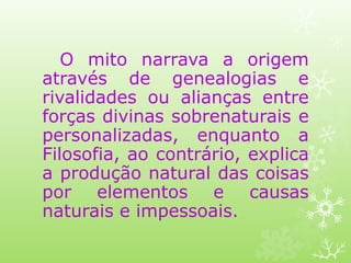 O mito narrava a origem
através de genealogias e
rivalidades ou alianças entre
forças divinas sobrenaturais e
personalizadas, enquanto a
Filosofia, ao contrário, explica
a produção natural das coisas
por elementos e causas
naturais e impessoais.
 