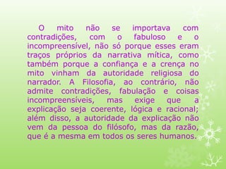 se importava com
O mito não
contradições, com o fabuloso e o
incompreensível, não só porque esses eram
traços próprios da narrativa mítica, como
também porque a confiança e a crença no
mito vinham da autoridade religiosa do
narrador. A Filosofia, ao contrário, não
admite contradições, fabulação e coisas
incompreensíveis, mas exige que a
explicação seja coerente, lógica e racional;
além disso, a autoridade da explicação não
vem da pessoa do filósofo, mas da razão,
que é a mesma em todos os seres humanos.
 