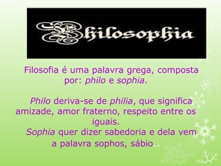 Filosofia é uma palavra grega, composta
por: philo e sophia.
Philo deriva-se de philia, que significa
amizade, amor fraterno, respeito entre os
iguais.
Sophia quer dizer sabedoria e dela vem
a palavra sophos, sábio..
 