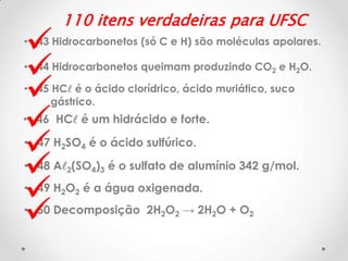 








110 itens verdadeiras para UFSC

• 43 Hidrocarbonetos (só C e H) são moléculas apolares.
• 44 Hidrocarbonetos queimam produzindo CO2 e H2O.

• 45 HCl é o ácido clorídrico, ácido muriático, suco
gástrico.

• 46 HCl é um hidrácido e forte.
• 47 H2SO4 é o ácido sulfúrico.

• 48 Al2(SO4)3 é o sulfato de alumínio 342 g/mol.
• 49 H2O2 é a água oxigenada.
• 50 Decomposição 2H2O2 → 2H2O + O2

 