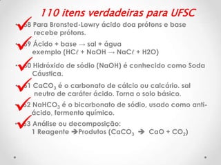 






110 itens verdadeiras para UFSC

• 58 Para Bronsted-Lowry ácido doa prótons e base
recebe prótons.

• 59 Ácido + base → sal + água
exemplo (HCl + NaOH → NaCl + H2O)
• 60 Hidróxido de sódio (NaOH) é conhecido como Soda
Cáustica.

• 61 CaCO3 é o carbonato de cálcio ou calcário. sal
neutro de caráter ácido. Torna o solo básico.

• 62 NaHCO3 é o bicarbonato de sódio, usado como antiácido, fermento químico.
• 63 Análise ou decomposição:
1 Reagente Produtos (CaCO3  CaO + CO2)

 
