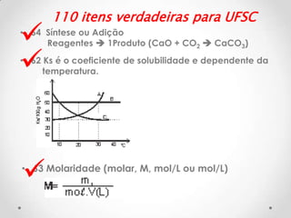 


110 itens verdadeiras para UFSC

• 64 Síntese ou Adição
Reagentes  1Produto (CaO + CO2  CaCO3)
• 62 Ks é o coeficiente de solubilidade e dependente da
temperatura.



• 63 Molaridade (molar, M, mol/L ou mol/L)

 