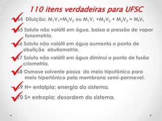 







110 itens verdadeiras para UFSC

• 64 Diluição: M1V1=M2V2 ou M1V1 +M2V2 + M3V3 = MfVf
• 65 Soluto não volátil em água, baixa a pressão de vapor
tonometria.

• 66 Soluto não volátil em água aumenta o ponto de
ebulição ebuliometria.

• 67 Soluto não volátil em água diminui o ponto de fusão
criometria.

• 68 Osmose solvente passa do meio hipotônico para
meio hipertônico pela membrana semi-permevel.

• 69 H= entalpia; energia do sistema.
• 70 S= entropia; desordem do sistema.

 