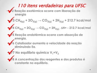 







110 itens verdadeiras para UFSC

• 72 Reação exotérmica ocorre com liberação de
energia

• 73 CH4(g) + 2O2(g) → CO2(g) + 2H2(g) + 212.7 kcal/mol
• 74 CH4(g) + 2O2(g) → CO2(g) + 2H2(g) DH= - 212.7 kcal/mol
• 75 Reação endotérmica ocorre com absorção de
energia.

• 76 Catalisador aumenta a velocidade da reação
diminuindo Ea.

• 77 No equilíbrio químico V1=V2
• 78 A concentração dos reagentes e dos produtos é
constante no equilíbrio.

 