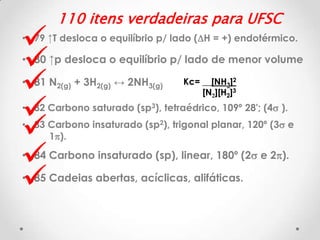 







110 itens verdadeiras para UFSC

• 79 ↑T desloca o equilíbrio p/ lado (DH = +) endotérmico.

• 80 ↑p desloca o equilíbrio p/ lado de menor volume
• 81 N2(g) + 3H2(g) ↔ 2NH3(g)

Kc= __[NH3]2
[N2][H2]3

• 82 Carbono saturado (sp3), tetraédrico, 109º 28'; (4s ).

• 83 Carbono insaturado (sp2), trigonal planar, 120º (3s e
1p).

• 84 Carbono insaturado (sp), linear, 180º (2s e 2p).
• 85 Cadeias abertas, acíclicas, alifáticas.

 