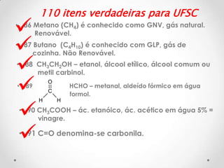 






110 itens verdadeiras para UFSC

• 86 Metano (CH4) é conhecido como GNV, gás natural.
Renovável.

• 87 Butano (C4H10) é conhecido com GLP, gás de
cozinha. Não Renovável.
• 88 CH3CH2OH – etanol, álcool etílico, álcool comum ou
metil carbinol.
O

• 89

HCHO – metanal, aldeído fórmico em água
formol.

C
H

H

• 90 CH3COOH – ác. etanóico, ác. acético em água 5% =
vinagre.

• 91 C=O denomina-se carbonila.

 