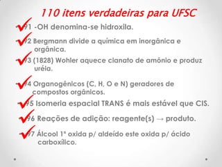 







110 itens verdadeiras para UFSC

• 91 -OH denomina-se hidroxila.
• 92 Bergmann divide a química em inorgânica e
orgânica.
• 93 (1828) Wohler aquece cianato de amônio e produz
uréia.
• 94 Organogênicos (C, H, O e N) geradores de
compostos orgânicos.

• 95 Isomeria espacial TRANS é mais estável que CIS.

• 96 Reações de adição: reagente(s) → produto.
• 97 Álcool 1º oxida p/ aldeído este oxida p/ ácido
carboxílico.

 