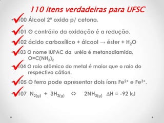 







110 itens verdadeiras para UFSC

• 100 Álcool 2º oxida p/ cetona.
• 101 O contrário da oxidação é a redução.
• 102 ácido carboxílico + álcool → éster + H2O
• 103 O nome IUPAC da uréia é metanodiamida.
O=C(NH2)2
• 104 O raio atômico do metal é maior que o raio do
respectivo cátion.

• 105 O ferro pode apresentar dois íons Fe2+ e Fe3+.
• 107 N2(g) + 3H2(g)



2NH3(g) DH = -92 kJ

 