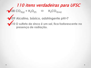 



110 itens verdadeiras para UFSC

• 108 CO2(g) + H2O(ℓ)



H2CO3(aq)

• 109 Alcalino, básico, adstringente pH>7
• 110 O sulfeto de zinco é um sal, fica fosforescente na
presença de radiação.

 