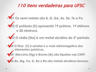 110 itens verdadeiras para UFSC








• 01 Os semi metais são B, Si, Ge, As, Sb, Te e Po.
• 02 O potássio (K) apresenta 19 prótons, 19 elétrons
e 20 nêutrons.
• 03 O sódio (Na) é um metal alcalino do 3º período.

• 04 O flúor (F) é ametal e o mais eletronegativo dos
elementos químicos.
• 05 Mercúrio (Hg) e Bromo (Br) são líquidos nas CNTP.
• 06 Be, Mg, Ca, Sr, Ba e Ra são metais alcalinos terrosos.

 