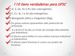 







110 itens verdadeiras para UFSC

• 07 O, S, Se, Te e Po são calcogênios.
• 08 F, Cl, Br, I e At são halogênios.

• 09 Manganês (Mn) e magnésio (Mg).
• 10 Os gases nobres apresentam alto potencial de
ionização.
• 11 K,L,M,N,O,P,Q são os níveis de energia descobertos
por Rutherford.
• 12 O átomo para Dalton é uma esfera maciça indivisível
e indestrutível.
• 13 O átomo para Thomson é como um pudim de
ameixas.

 