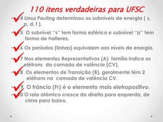 







110 itens verdadeiras para UFSC

• 14 Linus Pauling determinou os subníveis de energia ( s,
p, d, f ).

• 15 O subnível ‘’s’’ tem forma esférica e subnível ‘’p’’ tem
forma de halteres.
• 16 Os períodos (linhas) equivalem aos níveis de energia.
• 17 Nos elementos Representativos (A) família indica os
elétrons da camada de valência (CV).

• 18 Os elementos de Transição (B), geralmente têm 2
elétrons na camada de valência CV.

• 19 O frâncio (Fr) é o elemento mais eletropositivo.
• 20 O raio atômico cresce da direita para esquerda, de
cima para baixo.

 