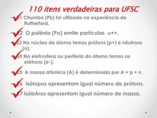 







110 itens verdadeiras para UFSC

• 21 Chumbo (Pb) foi utilizado na experiência de
Rutherford.

• 22 O polônio (Po) emite partículas a++.

• 23 No núcleo do átomo temos prótons (p+) e nêutrons
(n).
• 24 Na eletrosfera ou periferia do átomo temos os
elétrons (e-).
• 25 A massa atômica (A) é determinada por A = p + n.

• 26 Isótopos apresentam igual número de prótons.
• 27 IsóbAros apresentam igual número de massa.

 