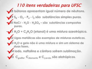 








110 itens verdadeiras para UFSC

• 28 Isótonos apresentam igual número de nêutrons.
• 29 S8 - O3 - P4 - I2 são substâncias simples puras.
• 30 NaCl - H2O - H2SO4 – são substâncias compostas
puras.

• 31 H2O + C2H6O (etanol) é uma mistura azeotrópica.
• 32 Ligas metálicas são exemplos de misturas euteticas.
• 33 H2O e gelo não é uma mistura e sim um sistema de
duas fases.

• 34 Iodo, naftalina e cânfora sofrem sublimação.
• 35 Cgrafite, Cdiamante e Ccarvão são alotrópicos.

 