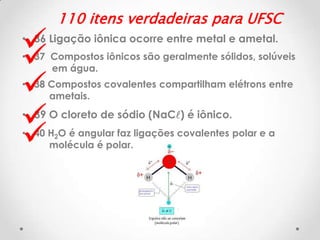 





110 itens verdadeiras para UFSC

• 36 Ligação iônica ocorre entre metal e ametal.
• 37 Compostos iônicos são geralmente sólidos, solúveis
em água.
• 38 Compostos covalentes compartilham elétrons entre
ametais.

• 39 O cloreto de sódio (NaCl) é iônico.
• 40 H2O é angular faz ligações covalentes polar e a
molécula é polar.

 