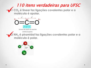 

110 itens verdadeiras para UFSC

• 41 CO2 é linear faz ligações covalentes polar e a
molécula é apolar.



• 42 NH3 é piramidal faz ligações covalentes polar e a
molécula é polar.

 