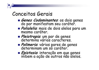 Conceitos Gerais
   Genes Codominantes: os dois genes
   do par manifestam seu caráter.
   Polialelia: mais de dois alelos para um
   mesmo caráter.
   Pleiotropia: um par de genes
   determina vários caracteres.
   Polimeria: vários pares de genes
   determinam um só caráter.
   Epistasia: interação em que genes
   inibem a ação de outros não alelos.
 