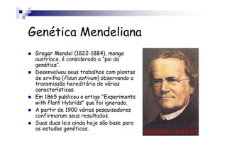 Genética Mendeliana
 Gregor Mendel (1822-1884), monge
 austríaco, é considerado o “pai da
 genética”.
 Desenvolveu seus trabalhos com plantas
 de ervilha (Pisun sativum) observando a
 transmissão hereditária de várias
 características.
 Em 1865 publicou o artigo "Experiments
 with Plant Hybrids" que foi ignorado.
 A partir de 1900 vários pesquisadores
 confirmaram seus resultados.
 Suas duas leis ainda hoje são base para
 os estudos genéticos.
 