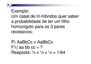 Exemplo:
Um casal de tri-híbridos quer saber
a probabilidade de ter um filho
homozigoto para os 3 pares
recessivos:

P) AaBbCc x AaBbCc
F1) aa bb cc = ?
Resposta: ¼ x ¼ x ¼ = 1/64
 