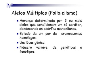 Alelos Múltiplos (Polialelismo)
   Herança determinada por 3 ou mais
   alelos que condicionam um só caráter,
   obedecendo os padrões mendelianos.
   Estudo de um par de cromossomos
   homólogos.
   Um lócus gênico.
   Número variável de genótipos e
   fenótipos.
 