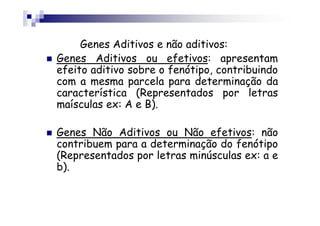 Genes Aditivos e não aditivos:
Genes Aditivos ou efetivos: apresentam
efeito aditivo sobre o fenótipo, contribuindo
com a mesma parcela para determinação da
característica (Representados por letras
maísculas ex: A e B).

Genes Não Aditivos ou Não efetivos: não
contribuem para a determinação do fenótipo
(Representados por letras minúsculas ex: a e
b).
 