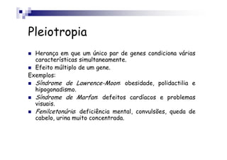 Pleiotropia
  Herança em que um único par de genes condiciona várias
  características simultaneamente.
  Efeito múltiplo de um gene.
Exemplos:
  Síndrome de Lawrence-Moon: obesidade, polidactilia e
  hipogonadismo.
  Síndrome de Marfan: defeitos cardíacos e problemas
  visuais.
  Fenilcetonúria: deficiência mental, convulsões, queda de
  cabelo, urina muito concentrada.
 