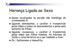 Herança Ligada ao Sexo
 Genes localizados na porção não homóloga do
 cromossomo X.
 Quando dominantes, o caráter é transmitido
 pelas mães a todos os descendentes e pelos pais
 somente às filhas.
 Quando recessivos, o caráter é transmitido
 pelas mães aos filhos homens. As meninas só
 terão a característica se o pai também a tiver.
 Ex.: Daltonismo e Hemofilia.
 
