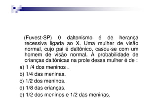 (Fuvest-SP) 0 daltonismo é de herança
  recessiva ligada ao X. Uma mulher de visão
  normal, cujo pai é daltônico, casou-se com um
  homem de visão normal. A probabilidade de
  crianças daltônicas na prole dessa mulher é de :
a) 1 /4 dos meninos .
b) 1/4 das meninas.
c) 1/2 dos meninos.
d) 1/8 das crianças.
e) 1/2 dos meninos e 1/2 das meninas.
 