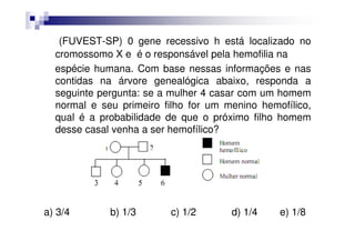 (FUVEST-SP) 0 gene recessivo h está localizado no
  cromossomo X e é o responsável pela hemofilia na
  espécie humana. Com base nessas informações e nas
  contidas na árvore genealógica abaixo, responda a
  seguinte pergunta: se a mulher 4 casar com um homem
  normal e seu primeiro filho for um menino hemofílico,
  qual é a probabilidade de que o próximo filho homem
  desse casal venha a ser hemofílico?




a) 3/4       b) 1/3      c) 1/2       d) 1/4    e) 1/8
 