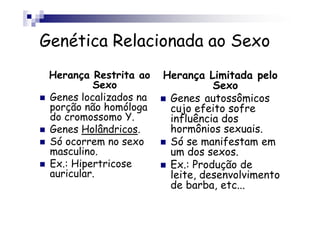 Genética Relacionada ao Sexo
 Herança Restrita ao    Herança Limitada pelo
          Sexo                    Sexo
 Genes localizados na    Genes autossômicos
 porção não homóloga     cujo efeito sofre
 do cromossomo Y.        influência dos
 Genes Holândricos.      hormônios sexuais.
 Só ocorrem no sexo      Só se manifestam em
 masculino.              um dos sexos.
 Ex.: Hipertricose       Ex.: Produção de
 auricular.              leite, desenvolvimento
                         de barba, etc...
 