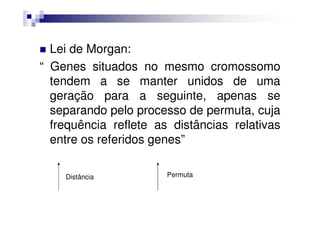Lei de Morgan:
“ Genes situados no mesmo cromossomo
  tendem a se manter unidos de uma
  geração para a seguinte, apenas se
  separando pelo processo de permuta, cuja
  frequência reflete as distâncias relativas
  entre os referidos genes”

    Distância          Permuta
 