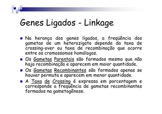 Genes Ligados - Linkage
 Na herança dos genes ligados, a freqüência dos
 gametas de um heterozigoto depende da taxa de
 crossing-over ou taxa de recombinação que ocorre
 entre os cromossomos homólogos.
 Os Gametas Parentais são formados mesmo que não
 haja recombinação e aparecem em maior quantidade.
 Os Gametas Recombinantes são formados apenas se
 houver permuta e aparecem em menor quantidade.
 A Taxa de Crossing é expressa em porcentagem e
 corresponde a freqüência de gametas recombinantes
 formados na gametogênese.
 