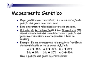 Mapeamento Genético
   Mapa genético ou cromossômico é a representação da
   posição dos genes no cromossomo.
   Está diretamente relacionada a taxa de crossing.
   Unidades de Recombinação (U.R.) ou Morganídeos (M)
   são as unidades usadas para determinar a posição dos
   genes no cromossomo e correspondem a taxa de
   crossing.
   Exemplo: Em um cromossomo há a seguinte freqüência
   de recombinação entre os genes A,B,C e D:
         A-B    45% A-C       20% C-B      25%
         B-D    5%     C-D    20% A-D      40%
   Qual a posição dos genes no cromossomo?
 