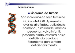 Monossomia

        Síndrome de Turner:
 São indivíduos do sexo feminino
  45, X ou 44A+X0. Apresentam
  ovários atrofiados, deficiência
  hormonal, esterilidade, mamas
      pequenas, vulva infantil,
  pescoço alado, estatura baixa,
       deficiência cardíaca.
      Raramente apresentam
         deficiência mental
                            88
 
