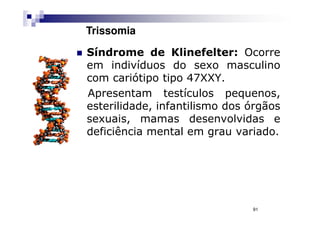 Trissomia

Síndrome de Klinefelter: Ocorre
em indivíduos do sexo masculino
com cariótipo tipo 47XXY.
Apresentam testículos pequenos,
esterilidade, infantilismo dos órgãos
sexuais, mamas desenvolvidas e
deficiência mental em grau variado.




                               91
 