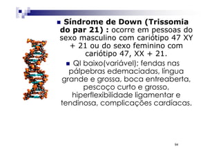 Síndrome de Down (Trissomia
do par 21) : ocorre em pessoas do
sexo masculino com cariótipo 47 XY
   + 21 ou do sexo feminino com
       cariótipo 47, XX + 21.
    QI baixo(variável); fendas nas
   pálpebras edemaciadas, língua
 grande e grossa, boca entreaberta,
       pescoço curto e grosso,
    hiperflexibilidade ligamentar e
tendinosa, complicações cardíacas.




                              94
 