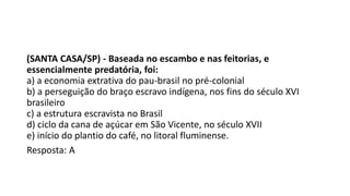 (SANTA CASA/SP) - Baseada no escambo e nas feitorias, e
essencialmente predatória, foi:
a) a economia extrativa do pau-brasil no pré-colonial
b) a perseguição do braço escravo indígena, nos fins do século XVI
brasileiro
c) a estrutura escravista no Brasil
d) ciclo da cana de açúcar em São Vicente, no século XVII
e) início do plantio do café, no litoral fluminense.
Resposta: A
 