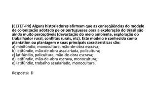 (CEFET-PR) Alguns historiadores afirmam que as conseqüências do modelo
de colonização adotado pelos portugueses para a exploração do Brasil são
ainda muito perceptíveis (devastação do meio ambiente, exploração do
trabalhador rural, conflitos rurais, etc). Este modelo é conhecido como
plantation ou plantagem e suas principais características são:
a) minifúndio, monocultura, mão-de-obra escrava;
b) latifúndio, mão-de-obra assalariada, policultura;
c) latifúndio, policultura, mão-de-obra escrava;
d) latifúndio, mão-de-obra escrava, monocultura;
e) latifúndio, trabalho assalariado, monocultura.
Resposta: D
 