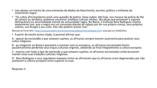 • Leia abaixo um trecho de uma entrevista de Abdias do Nascimento, escritor, político e militante do
movimento negro:
• “Os cultos afro-brasileiros eram uma questão de polícia. Dava cadeia. Até hoje, nos museus da polícia do Rio
de Janeiro ou da Bahia, podemos encontrar artefatos cultuais retidos. São peças que provavam a suposta
delinquência ou anormalidade mental da comunidade negra. Na Bahia, o Instituto Nina Rodrigues mostra
exatamente isso: que o negro era um camarada doente da cabeça por ter sua própria crença, seus próprios
valores, sua liturgia e seu culto. Eles não podiam aceitar isso.”
Retirado do Portal Afro: <http://www.portalafro.com.br/entrevistas/abdias/internet/abdias.htm> acessado em 25/09/2013.
• A partir do trecho acima citado, é possível afirmar que:
A - apesar da escravidão a que estavam sujeitos, os africanos sempre tiveram autonomia para praticar seus
cultos religiosos.
B - ao chegarem ao Brasil e passarem a conviver com os europeus, os africanos escravizados foram
paulatinamente perdendo seus traços culturais originais, adotando ao final integralmente a cultura europeia.
C - mesmo com todo o tipo de repressão a que estavam sujeitos, os africanos escravizados ainda buscaram
manter vivas suas tradições culturais religiosas.
D - Nina Rodrigues e seus seguidores estavam certos ao afirmarem que os africanos eram degenerados por não
aceitarem a cultura europeia como superior às suas.
Resposta: C
 